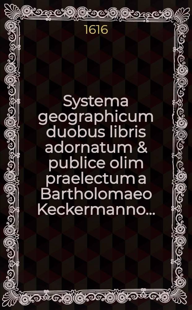 Systema geographicum duobus libris adornatum & publice olim praelectum a Bartholomaeo Keckermanno ... : Adiecta sunt in fine aliquot Problemata nautica eiusdem authoris