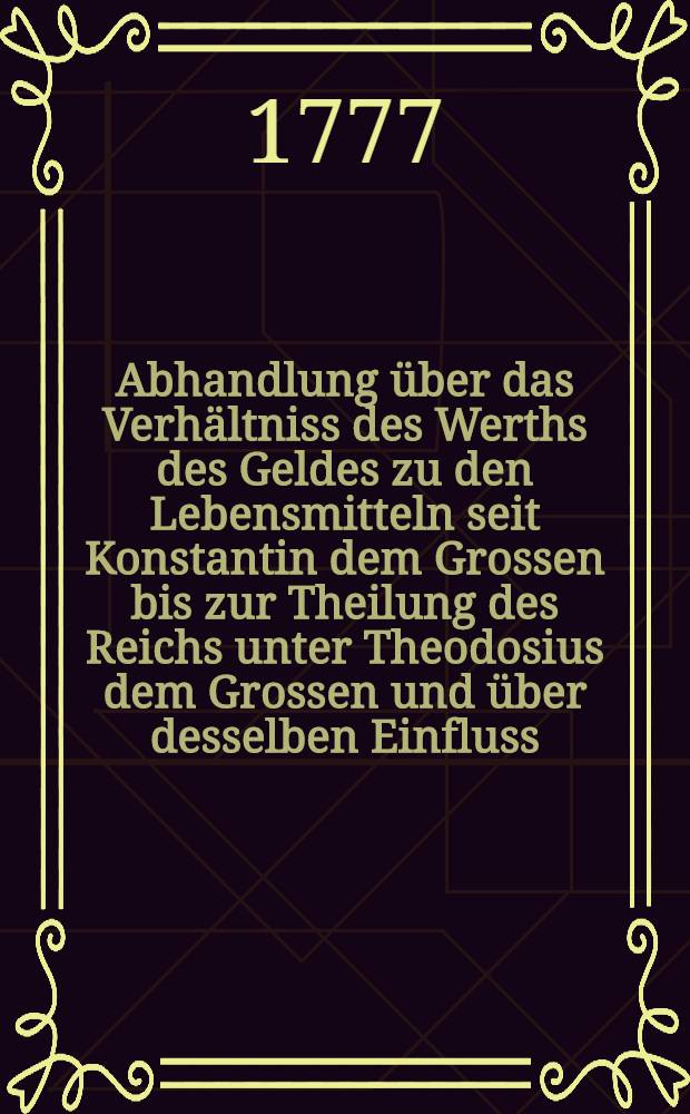 ...Abhandlung über das Verhältniss des Werths des Geldes zu den Lebensmitteln seit Konstantin dem Grossen bis zur Theilung des Reichs unter Theodosius dem Grossen und über desselben Einfluss ...
