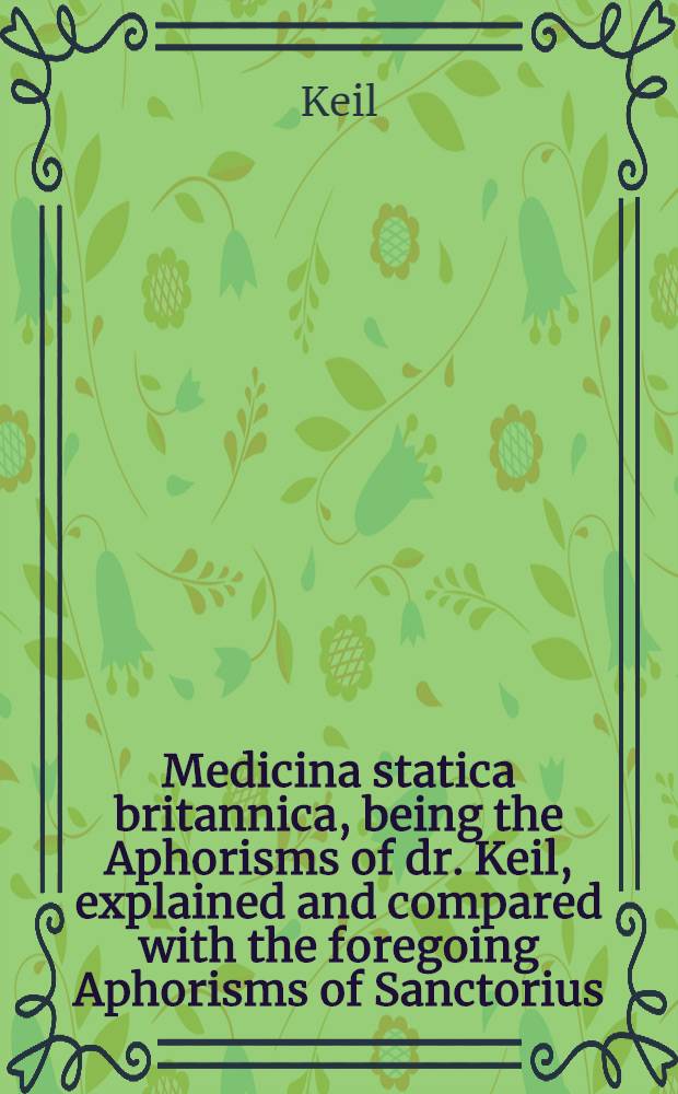 Medicina statica britannica, being the Aphorisms of dr. Keil, explained and compared with the foregoing Aphorisms of Sanctorius
