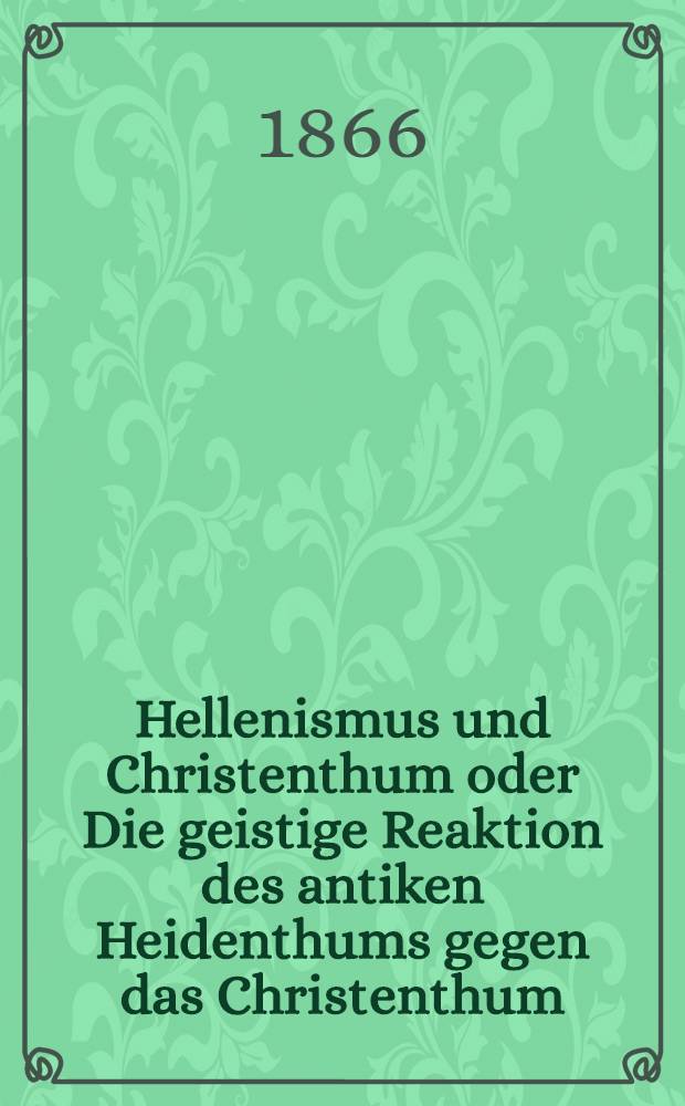 Hellenismus und Christenthum oder Die geistige Reaktion des antiken Heidenthums gegen das Christenthum : Mit besonderer Rücksicht auf die christenfeindliche Literatur des klassischen alterthums so wie auch der Gegenwart