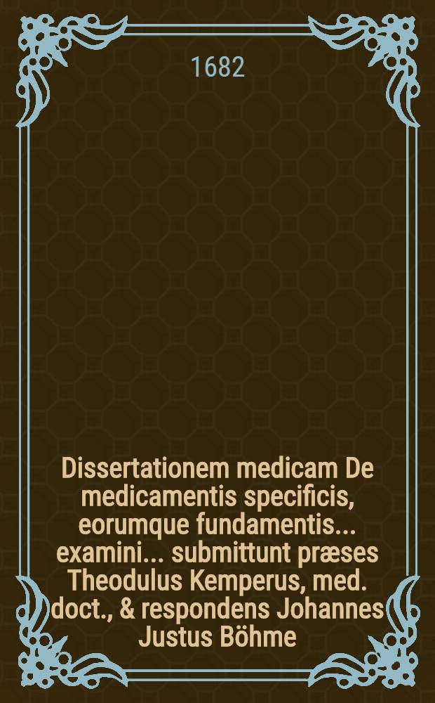 Dissertationem medicam De medicamentis specificis, eorumque fundamentis ... examini ... submittunt præses Theodulus Kemperus, med. doct., & respondens Johannes Justus Böhme ... d. Julii, MDCLXXXII