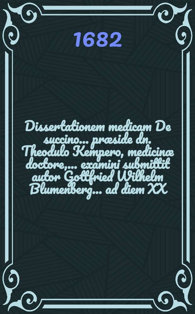 Dissertationem medicam De succino ... pr&aelig;side dn. Theodulo Kempero, medicin&aelig; doctore, ... examini submittit autor Gottfried Wilhelm Blumenberg ... ad diem XX. Decembr. MDCLXXXII