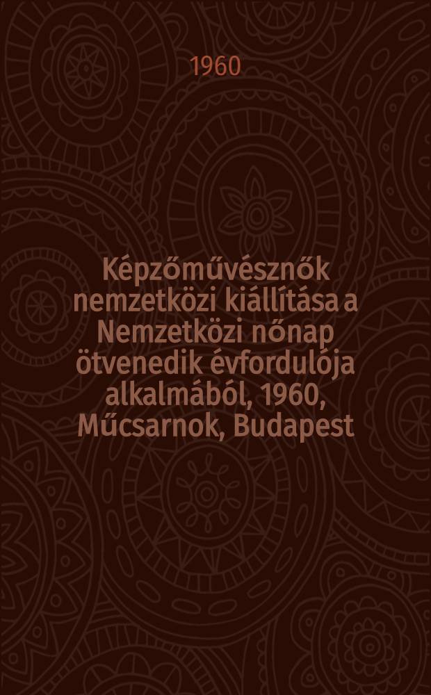 K&eacute;pzőműv&eacute;sznők nemzetk&ouml;zi ki&aacute;ll&iacute;t&aacute;sa a Nemzetk&ouml;zi nőnap &ouml;tvenedik &eacute;vfordul&oacute;ja alkalm&aacute;b&oacute;l, 1960, Műcsarnok, Budapest : Katal&oacute;gus