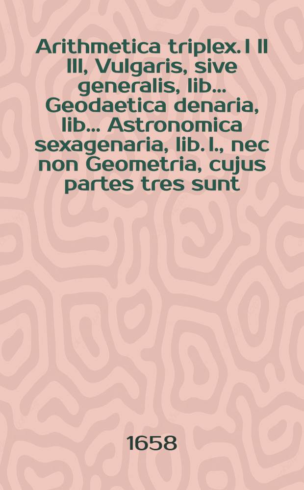 Arithmetica triplex. I II III, Vulgaris, sive generalis, lib.. Geodaetica denaria, lib.. Astronomica sexagenaria, lib. I., nec non Geometria, cujus partes tres sunt: I. Fundamentalis, de primis elementis, lib. 2.; II. Trigonometrica, de canonis sinuum tangentium & secantium constructione ac triangulorum solutione, lib. 3.; III. Practica complectens: I. Euthymetriam, lib. I; 2. Epipedometrium lib. I.; 3. Stereometriam, lib. I