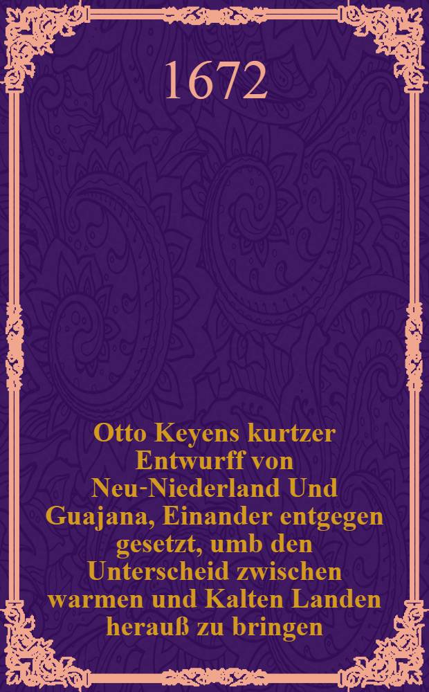 Otto Keyens kurtzer Entwurff von Neu-Niederland Und Guajana, Einander entgegen gesetzt, umb den Unterscheid zwischen warmen und Kalten Landen herauß zu bringen