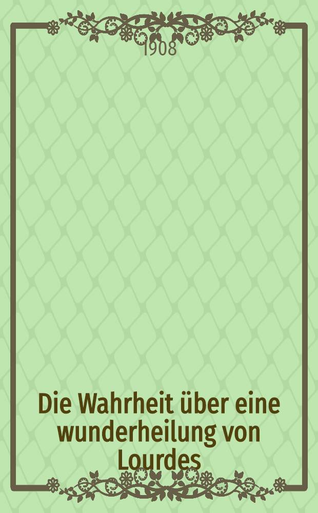 Die Wahrheit &uuml;ber eine wunderheilung von Lourdes : Eine &auml;rztliche Studie zum golden Lourdesjubil&auml;um, 1908