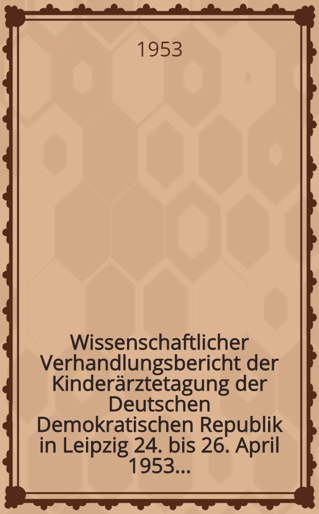 Wissenschaftlicher Verhandlungsbericht der Kinderärztetagung der Deutschen Demokratischen Republik in Leipzig 24. bis 26. April 1953 ...