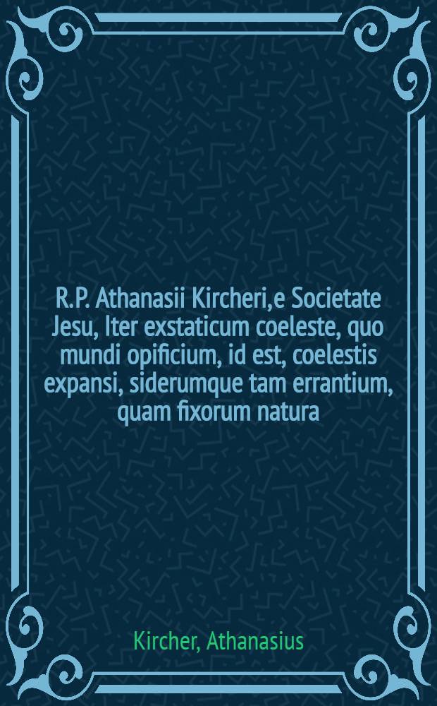 R. P. Athanasii Kircheri, e Societate Jesu, Iter exstaticum coeleste, quo mundi opificium, id est, coelestis expansi, siderumque tam errantium, quam fixorum natura ... interlocutoribus Cosmiele et Theodidacto