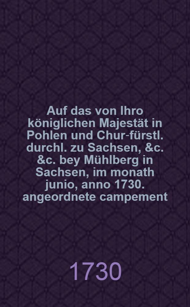 Auf das von Ihro königlichen Majestät in Pohlen und Chur-fürstl. durchl. zu Sachsen, &c. &c. bey Mühlberg in Sachsen, im monath junio, anno 1730. angeordnete campement, schrieb dieses ...