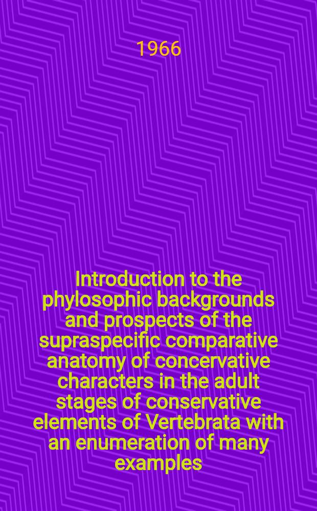 Introduction to the phylosophic backgrounds and prospects of the supraspecific comparative anatomy of concervative characters in the adult stages of conservative elements of Vertebrata with an enumeration of many examples