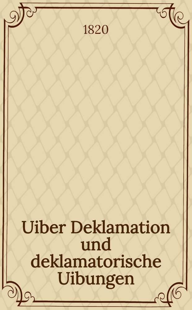 Uiber Deklamation und deklamatorische Uibungen : Ein Vorwort bey Eröffnung der akad. declamatorische Uibungen am 7 May 1820 ..