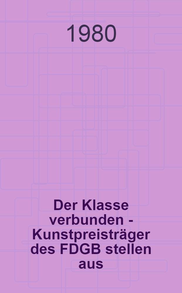 Der Klasse verbunden - Kunstpreistr&auml;ger des FDGB stellen aus : Malerei, Grafik, Plastik, baugebundene Kunst : Kat. der Ausst. des Bundesvorstandes des FDGB in Zsarb. mit dem Verb. bildender K&uuml;nstler der DDR u. dem Min. f&uuml;r Kultur aus Anla&szlig; der 18. Arbeiterfestspiele der DDR im Bezirk Rostock, Kunsthalle Rostock, 27. Juni - 31. Aug. 1980