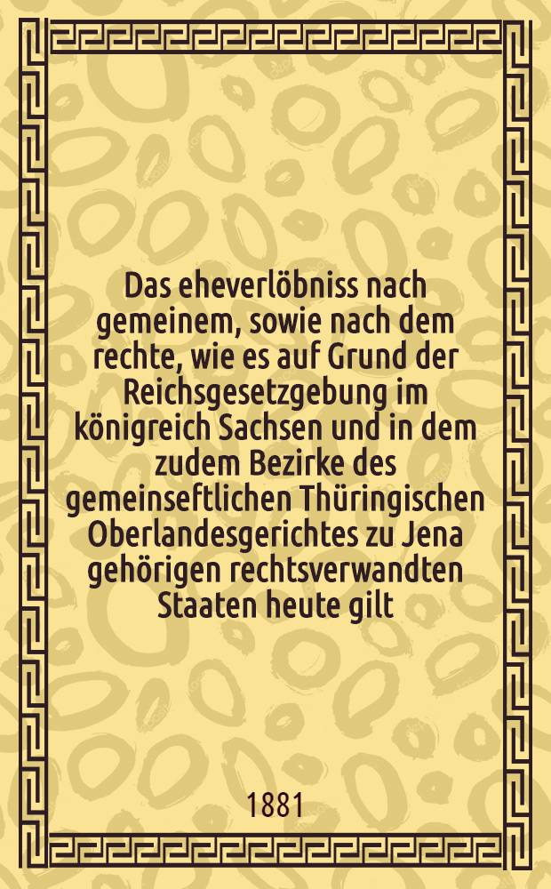 Das eheverlöbniss nach gemeinem, sowie nach dem rechte, wie es auf Grund der Reichsgesetzgebung im königreich Sachsen und in dem zudem Bezirke des gemeinseftlichen Thüringischen Oberlandesgerichtes zu Jena gehörigen rechtsverwandten Staaten heute gilt
