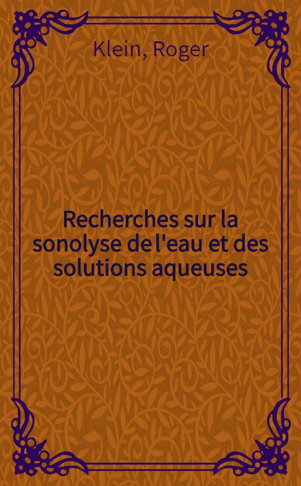 Recherches sur la sonolyse de l'eau et des solutions aqueuses: 1-re th&egrave;se; Propositions donn&eacute;es par la Facult&eacute;: 2-e th&egrave;se: Th&egrave;ses pr&eacute;sent&eacute;es &agrave; la Facult&eacute; des sciences de l'Univ. de Paris ... / ... par Roger Klein