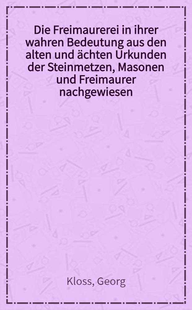 Die Freimaurerei in ihrer wahren Bedeutung aus den alten und &auml;chten Urkunden der Steinmetzen, Masonen und Freimaurer nachgewiesen