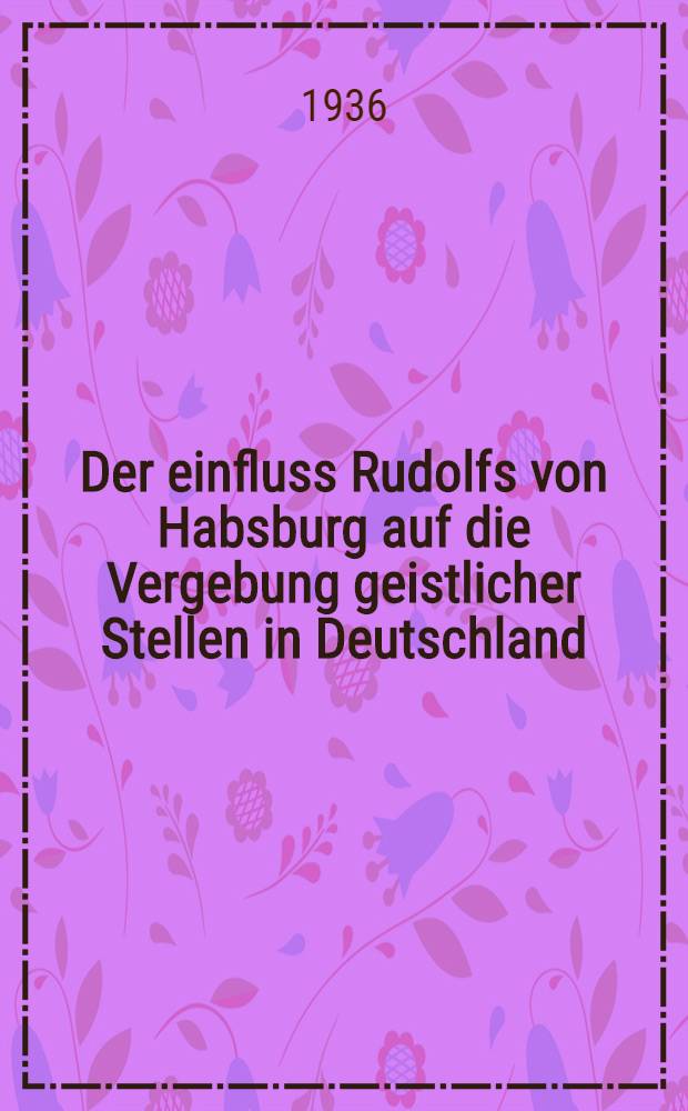 Der einfluss Rudolfs von Habsburg auf die Vergebung geistlicher Stellen in Deutschland : Inaug.-diss. ... der Friedrich-Wilhelms universit&auml;t zu Berlin