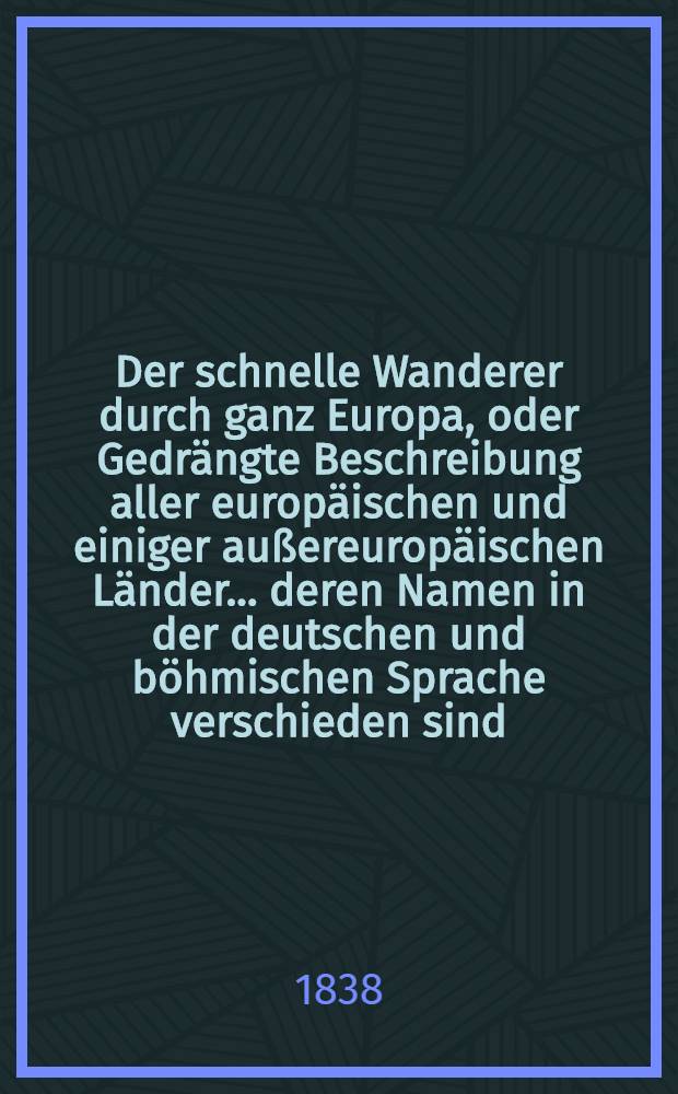 Der schnelle Wanderer durch ganz Europa, oder Gedrängte Beschreibung aller europäischen und einiger außereuropäischen Länder ... deren Namen in der deutschen und böhmischen Sprache verschieden sind ...