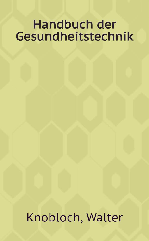 Handbuch der Gesundheitstechnik : Technische Grundlagen f&uuml;r Entwurf und Ausf&uuml;hrung von gesundheitstechnischen Anlagen und Einrichtungen f&uuml;r Wohn-, Gesellschafts- und Industriebauten