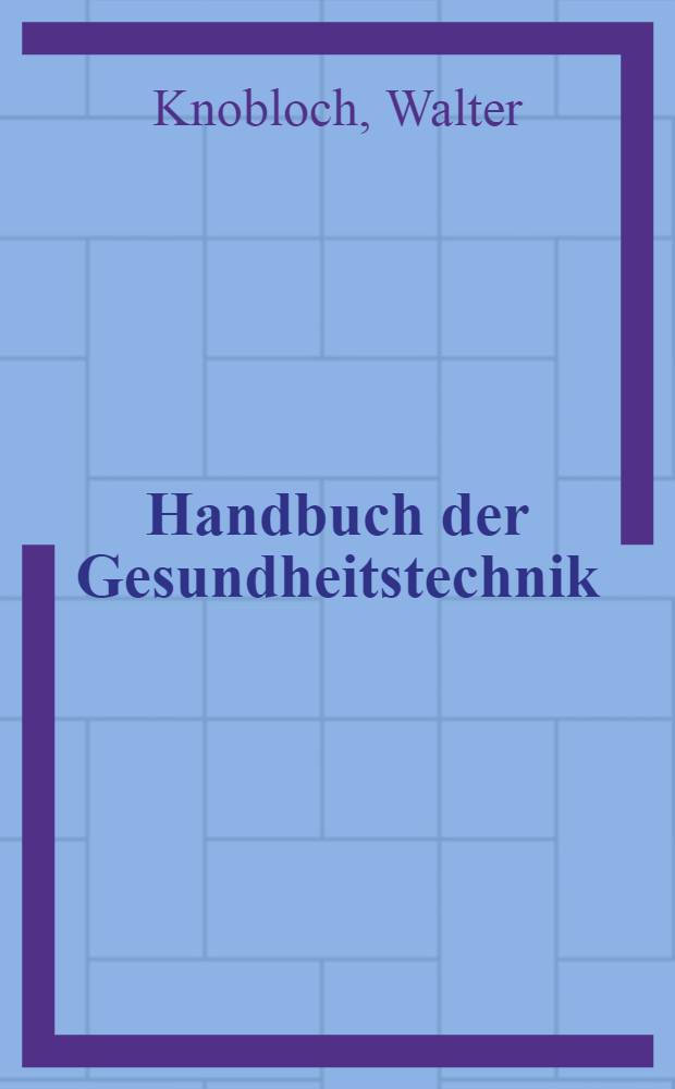 Handbuch der Gesundheitstechnik : Technische Grundlagen für Entwurf und Ausführung von gesundheitstechnischen Anlagen und Einrichtungen für Wohn-, Zweck- und Industriebauten