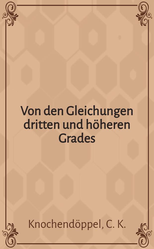 Von den Gleichungen dritten und h&ouml;heren Grades : Mit zahlreichen Beispielen und &Uuml;bungsaufgaben nebst ihren L&ouml;sungen