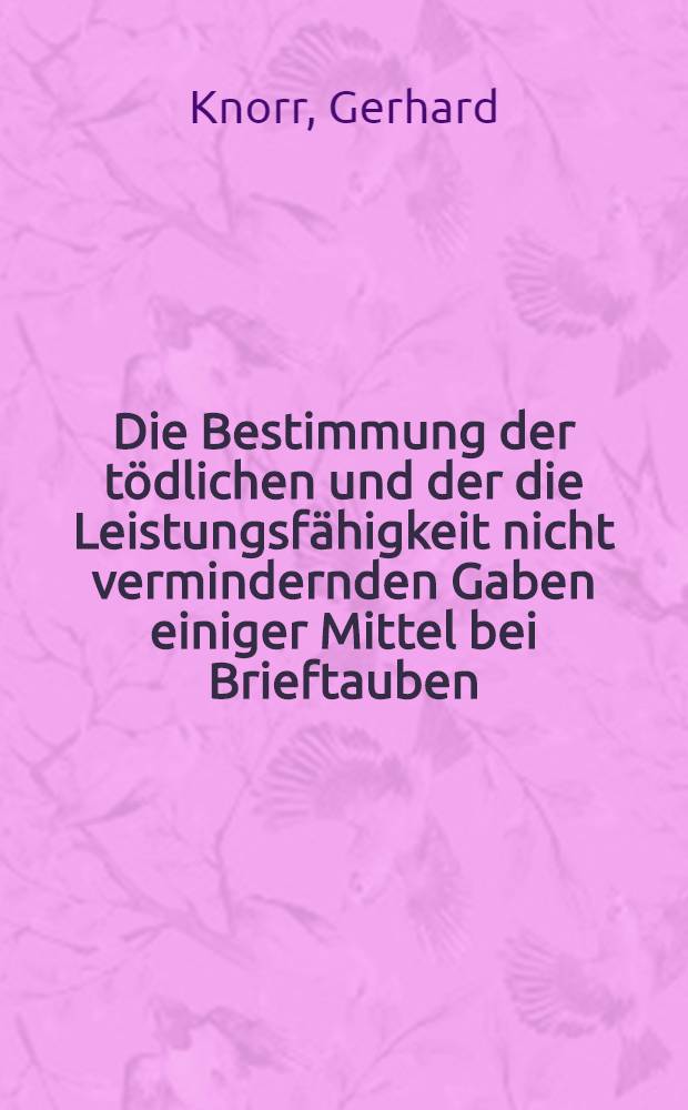 Die Bestimmung der tödlichen und der die Leistungsfähigkeit nicht vermindernden Gaben einiger Mittel bei Brieftauben : Inaug.-Diss. zur Erlangung der Doktorwürde in der Medizin, Chirurgie und Geburtshilfe ... der Universität Leipzig