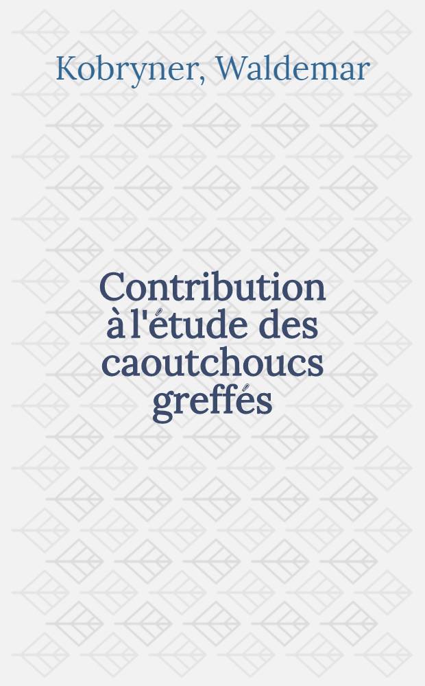 Contribution &agrave; l'&eacute;tude des caoutchoucs greff&eacute;s: 1-re th&egrave;se; Propositions donn&eacute;es par la Facult&eacute;: 2-e th&egrave;se: Th&egrave;ses pr&eacute;sent&eacute;es &agrave; ... l'Univ. de Strasbourg ... / par Waldemar Kobryner ..