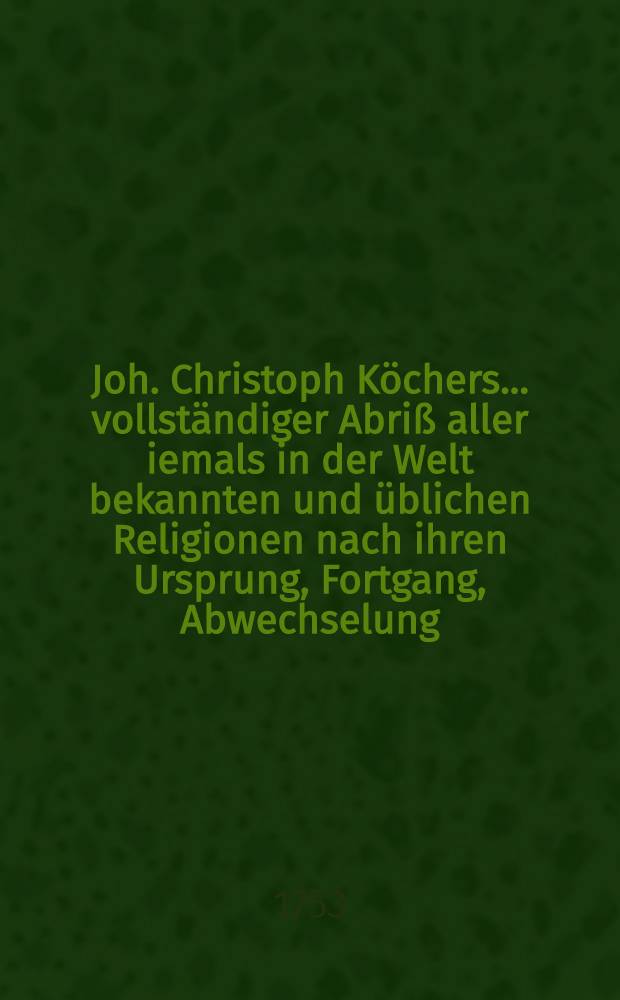 Joh. Christoph Köchers ... vollständiger Abriß aller iemals in der Welt bekannten und üblichen Religionen nach ihren Ursprung, Fortgang, Abwechselung ... ingleichen der vornehmsten Streitigkeiten zwischen der lutherischen und den übrigen Religionen