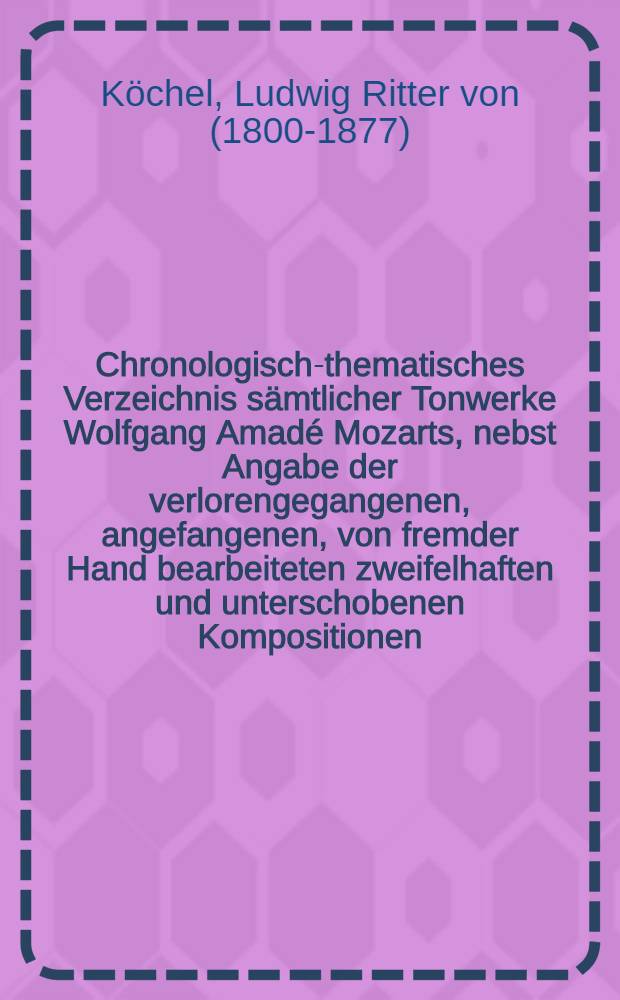 Chronologisch-thematisches Verzeichnis sämtlicher Tonwerke Wolfgang Amadé Mozarts, nebst Angabe der verlorengegangenen, angefangenen, von fremder Hand bearbeiteten zweifelhaften und unterschobenen Kompositionen