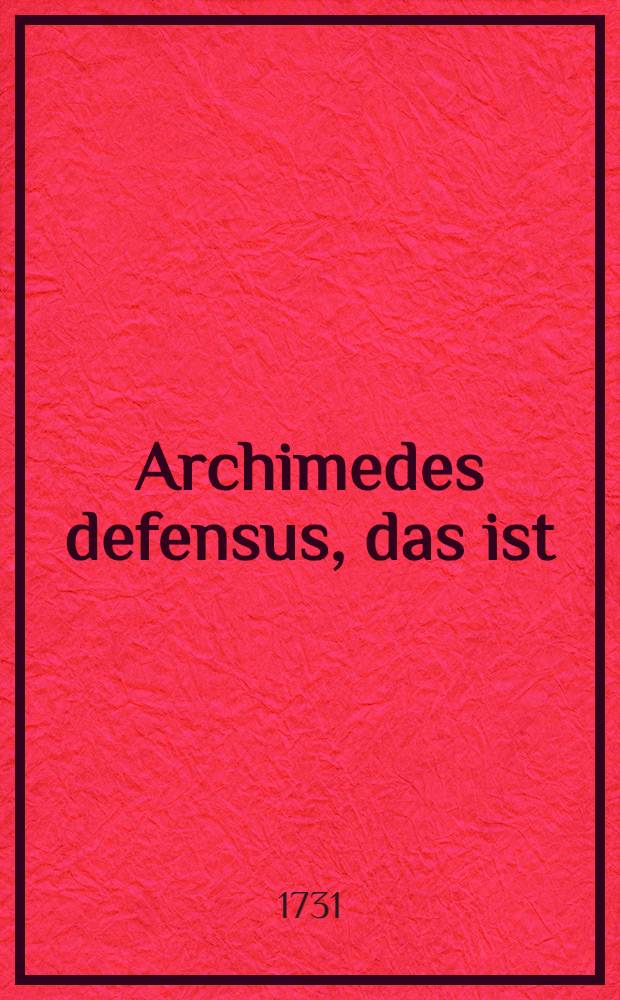 Archimedes defensus, das ist : Gründlicher Beweiß, daß das Theorema Archimedis von der Verhältniß der Kugel zum Cylinder, so beyde einerley Höhe und Grund-Fläche haben, nicht solo oculorum usu, wie einige meynen könne erfunden werden : Als die erste Probe, wodurch bestätiget wird, daß nicht alles in der Mathematick in die Sinnen falle, und man daher mit den blossen Sinnen und der Abstraction bey Erfindung mathematischer Wahrheiten nicht auskomme