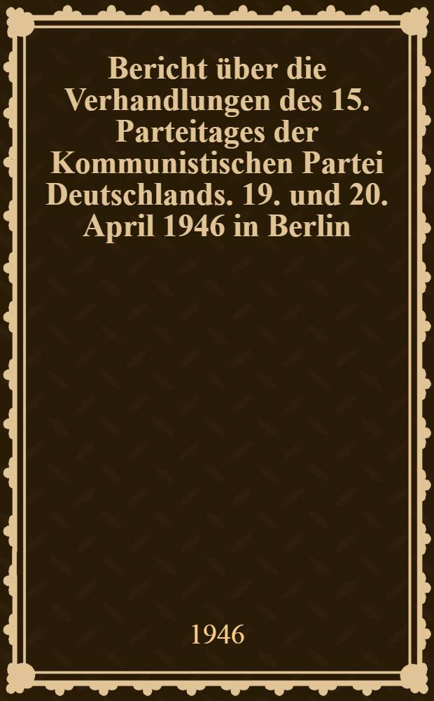 Bericht über die Verhandlungen des 15. Parteitages der Kommunistischen Partei Deutschlands. 19. und 20. April 1946 in Berlin