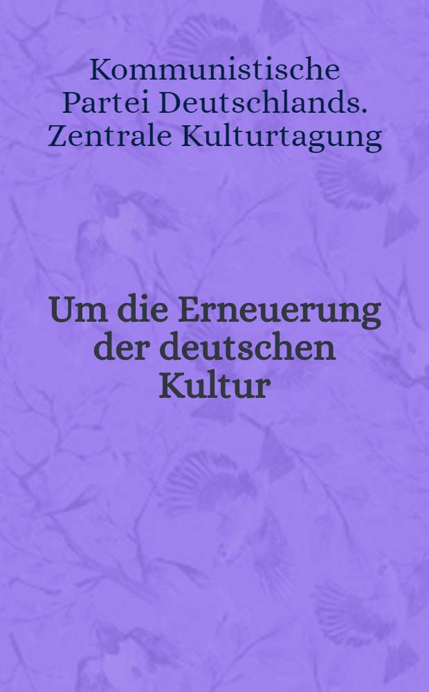 Um die Erneuerung der deutschen Kultur : 1. Zentrale Kulturtagung der Kommunistischen Partei Deutschlands vom 3. bis 5. Februar in Berlin : (Stenographische Niederschrift)