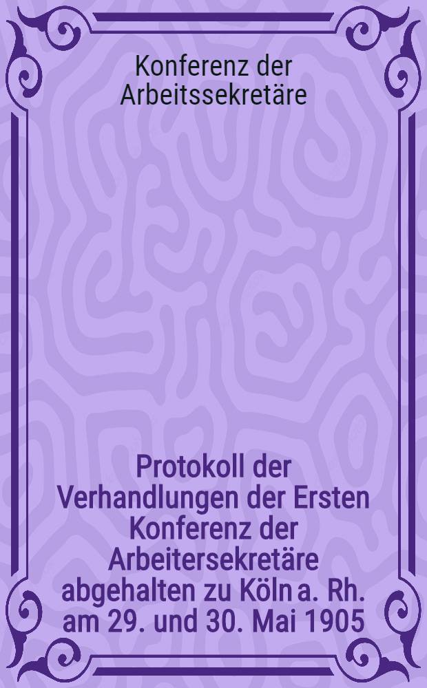 Protokoll der Verhandlungen der Ersten Konferenz der Arbeitersekretäre abgehalten zu Köln a. Rh. am 29. und 30. Mai 1905