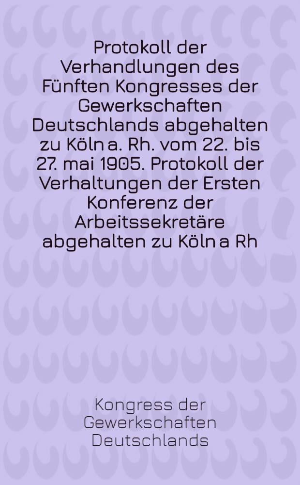 Protokoll der Verhandlungen des Fünften Kongresses der Gewerkschaften Deutschlands abgehalten zu Köln a. Rh. vom 22. bis 27. mai 1905. Protokoll der Verhaltungen der Ersten Konferenz der Arbeitssekretäre abgehalten zu Köln a Rh. am 29. und 30. Mai 1905
