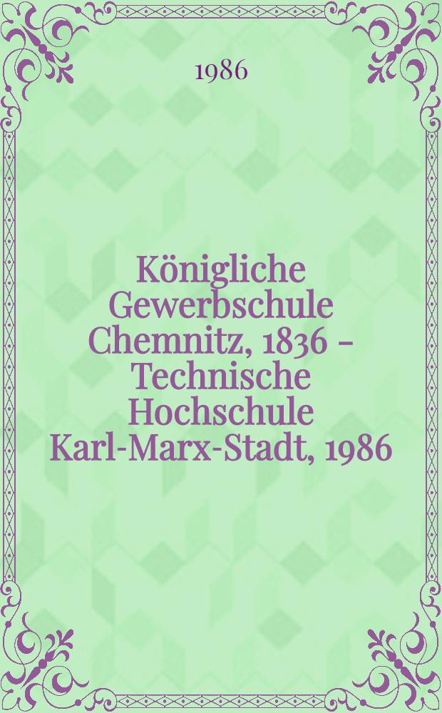 Königliche Gewerbschule Chemnitz, 1836 - Technische Hochschule Karl-Marx-Stadt, 1986 : Zur Geschichte der Ingenieurausbildung in einer traditionsreichen Stadt des Maschinenbaus u. der revolutionären Arbeiterbewegung