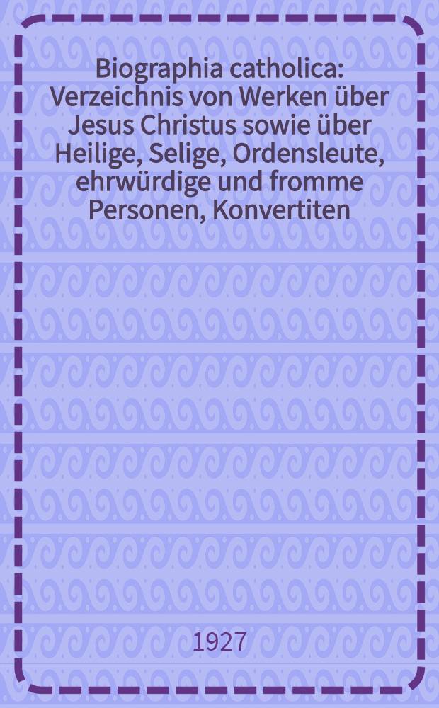 Biographia catholica : Verzeichnis von Werken über Jesus Christus sowie über Heilige, Selige, Ordensleute, ehrwürdige und fromme Personen, Konvertiten, Meister der christlichen Kunst, hervorragende und verdiente katholische Männer und Frauen 1870-1926