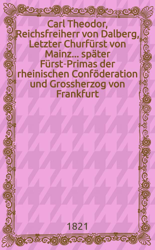 Carl Theodor, Reichsfreiherr von Dalberg, Letzter Churfürst von Mainz ... später Fürst-Primas der rheinischen Conföderation und Grossherzog von Frankfurt : Grundzüge zu einer Geschichte seines politischen Lebens