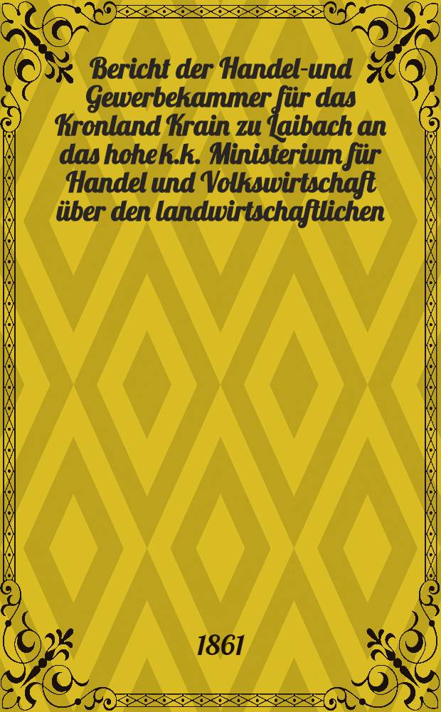 Bericht der Handels- und Gewerbekammer für das Kronland Krain zu Laibach an das hohe k.k. Ministerium für Handel und Volkswirtschaft über den landwirtschaftlichen, industriellen und commerziellen zustand ihres Kammerbezirkes in den Jahren 1857 bis inclus. 1860