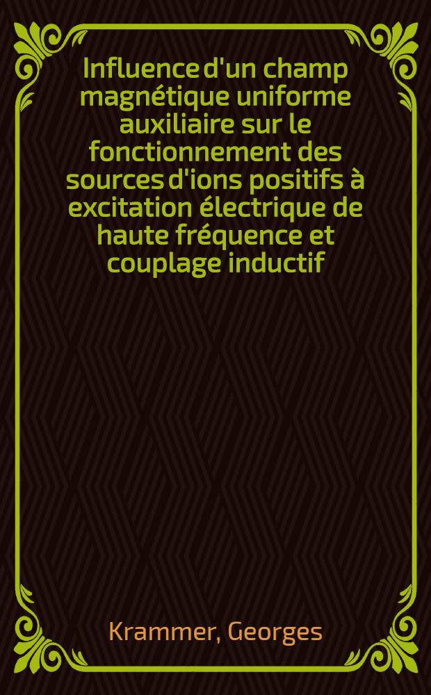 Influence d'un champ magnétique uniforme auxiliaire sur le fonctionnement des sources d'ions positifs à excitation électrique de haute fréquence et couplage inductif: 1-re thèse; Propositions données par la Faculté: 2-e thèse: Thèses présentées à la Faculté des sciences de l'Univ. de Toulouse ... / par Georges Krammer ..