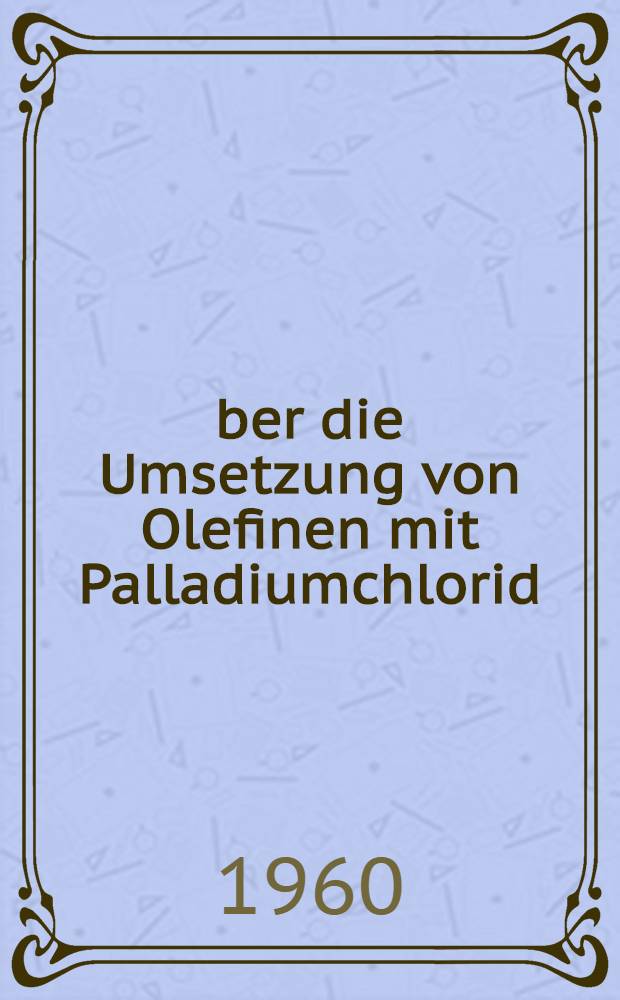 Über die Umsetzung von Olefinen mit Palladiumchlorid : Orientierende Versuche zur Umsetzung von Acetylenverbindungen mit Palladiumchlorid : Inaug.-Diss. zur Erlangung der Doktorwürde der ... Univ., München