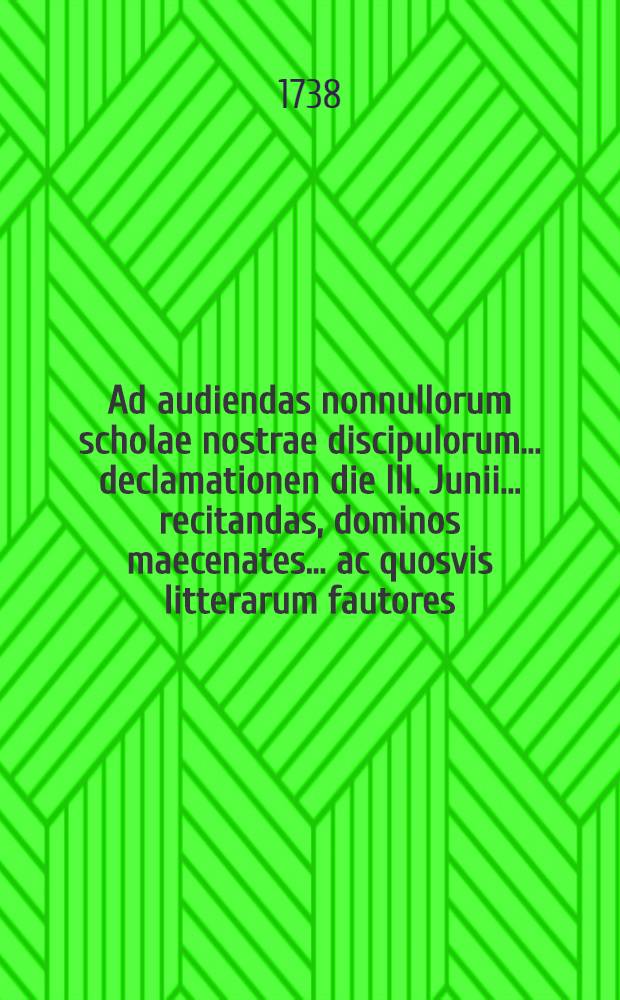 Ad audiendas nonnullorum scholae nostrae discipulorum ... declamationen die III. Junii ... recitandas, dominos maecenates ... ac quosvis litterarum fautores ... invitat simulque de scolarum origine nonum disserit ...
