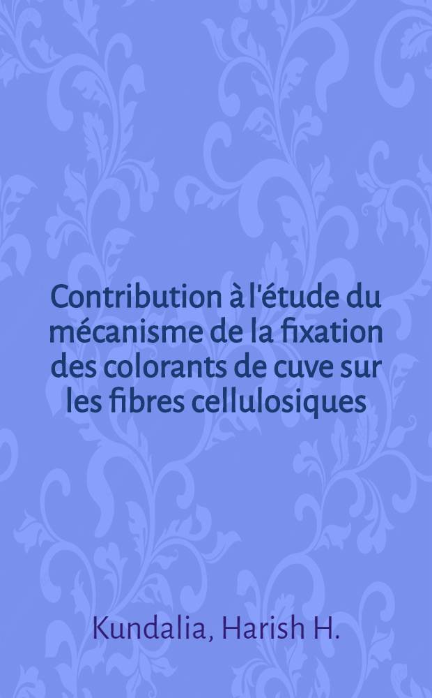 Contribution &agrave; l'&eacute;tude du m&eacute;canisme de la fixation des colorants de cuve sur les fibres cellulosiques: 1-re th&egrave;se; Propositions donn&eacute;es par la Facult&eacute;: 2-e th&egrave;se: Th&egrave;ses pr&eacute;sent&eacute;es &agrave; la Facult&eacute; des sciences de l'Univ. de Strasbourg ... / par H. H. Kundalia ..