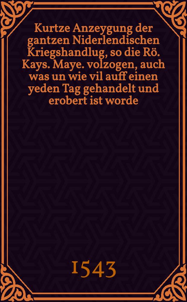 Kurtze Anzeygung der gantzen Niderlendischen Kriegshandlug, so die Rö. Kays. Maye. volzogen, auch was un wie vil auff einen yeden Tag gehandelt und erobert ist worde : Sampt Irer Maiestat Anzug in Franckreich und Benennung derselben Irer Ma. Hauptleut und Kriegsvolck