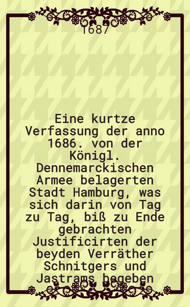 Eine kurtze Verfassung der anno 1686. von der Königl. Dennemarckischen Armee belagerten Stadt Hamburg, was sich darin von Tag zu Tag, biß zu Ende gebrachten Justificirten der beyden Verräther Schnitgers und Jastrams begeben