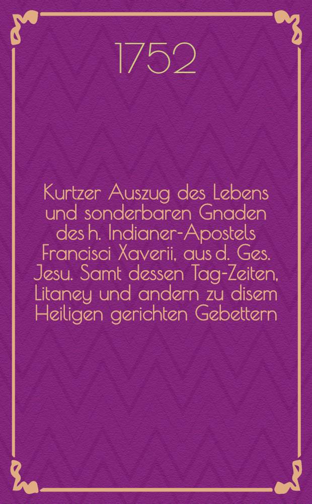 Kurtzer Auszug des Lebens und sonderbaren Gnaden des h. Indianer-Apostels Francisci Xaverii, aus d. Ges. Jesu. Samt dessen Tag-Zeiten, Litaney und andern zu disem Heiligen gerichten Gebettern