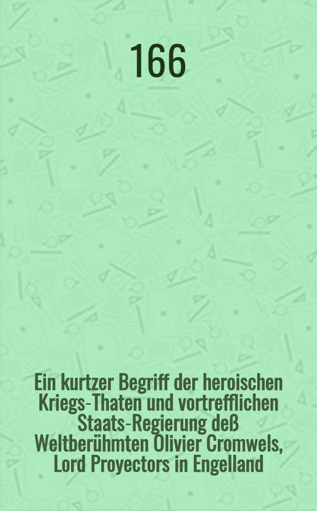 [Ein kurtzer Begriff der heroischen Kriegs-Thaten und vortrefflichen Staats-Regierung deß Weltberühmten Olivier Cromwels, Lord Proyectors in Engelland, Schott- und Irrland ... : In die Teutsche Sprach übersetzt