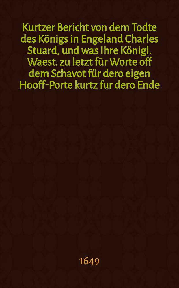 Kurtzer Bericht von dem Todte des K&ouml;nigs in Engeland Charles Stuard, und was Ihre K&ouml;nigl. Waest. zu letzt f&uuml;r Worte off dem Schavot f&uuml;r dero eigen Hooff-Porte kurtz fur dero Ende, da sie jetzt sterben sollen, gesprochen; item wie sie sich im Gehen off dem Wege bi&szlig; an den Orth, da die Execution geschehen sollen, verhalten, Londen den 31. Januarij Anno 1649 : Aus einer Engelischen Copey ins Teutsche ubergesetzet