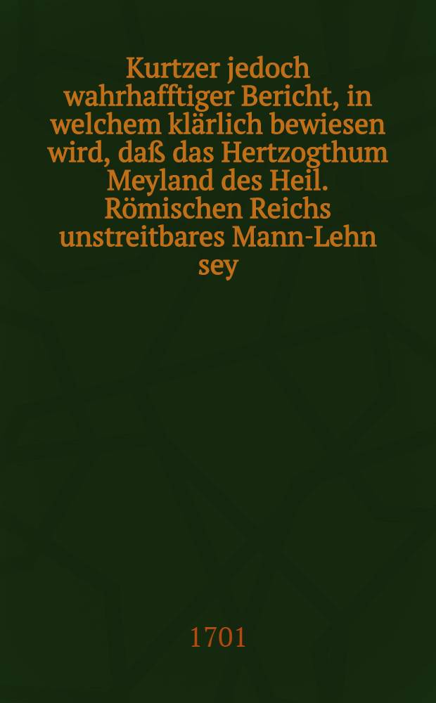 Kurtzer jedoch wahrhafftiger Bericht, in welchem kl&auml;rlich bewiesen wird, da&szlig; das Hertzogthum Meyland des Heil. R&ouml;mischen Reichs unstreitbares Mann-Lehn sey