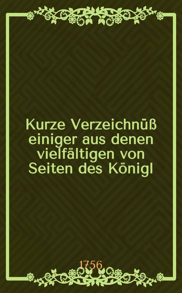 Kurze Verzeichn&uuml;&szlig; einiger aus denen vielf&auml;ltigen von Seiten des K&ouml;nigl : Preu&szlig;ischen Hofes wider die Berliner und Dre&szlig;dner Tractaten ausge&uuml;bten friedensbr&uuml;chigen Unternehmungen