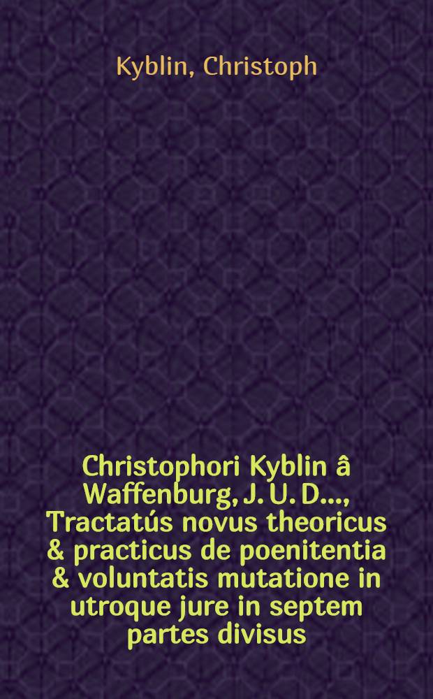 Christophori Kyblin &acirc; Waffenburg, J. U. D. ..., Tractat&uacute;s novus theoricus & practicus de poenitentia & voluntatis mutatione in utroque jure in septem partes divisus ...: Subjunctus est non solum partium & paragraphorum, sed & rerum atque verborum locupletissimus index