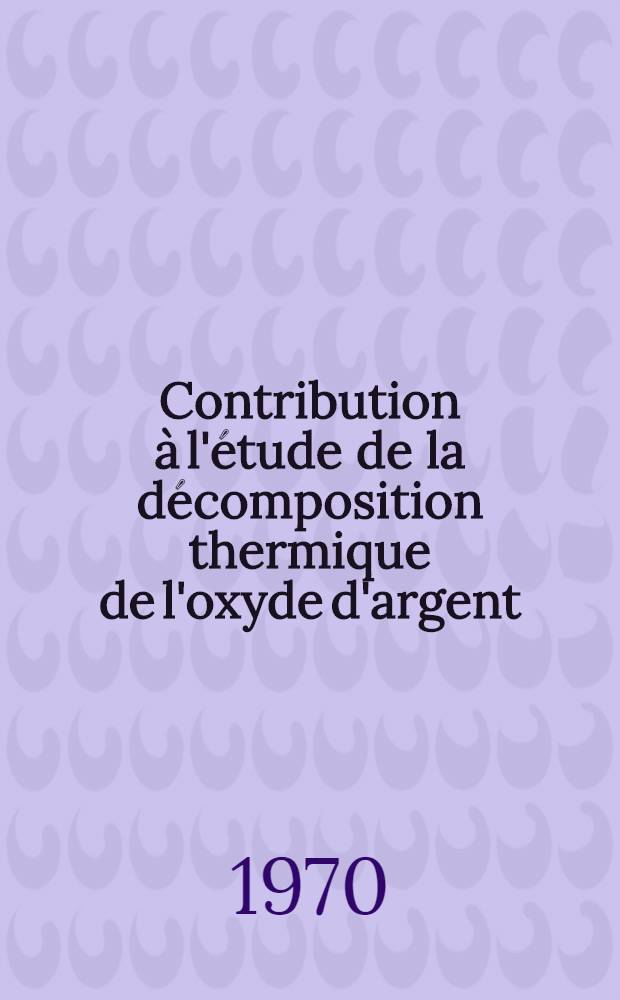 Contribution à l'étude de la décomposition thermique de l'oxyde d'argent : Thèse prés. à la Fac. des sciences de l'Univ. de Lyon ..